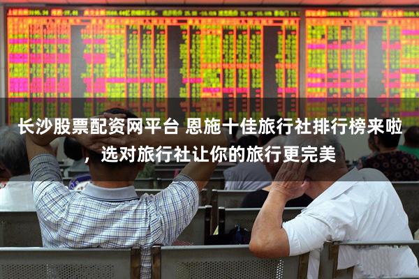 长沙股票配资网平台 恩施十佳旅行社排行榜来啦，选对旅行社让你的旅行更完美