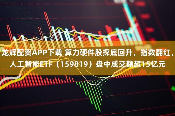 龙辉配资APP下载 算力硬件股探底回升，指数翻红，人工智能ETF（159819）盘中成交额超15亿元