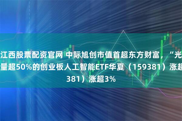 江西股票配资官网 中际旭创市值首超东方财富，“光”含量超50%的创业板人工智能ETF华夏（159381）涨超3%